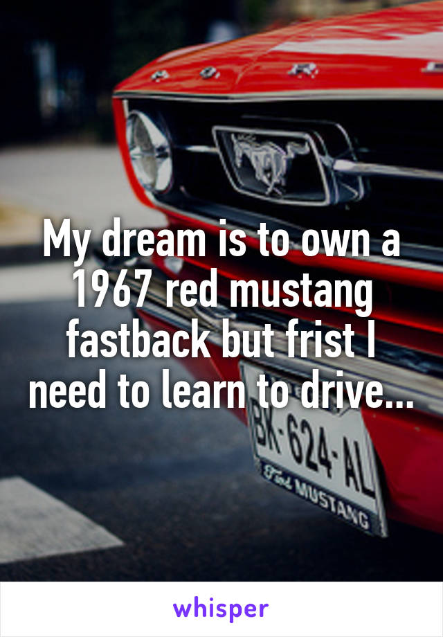 My dream is to own a 1967 red mustang fastback but frist I need to learn to drive...