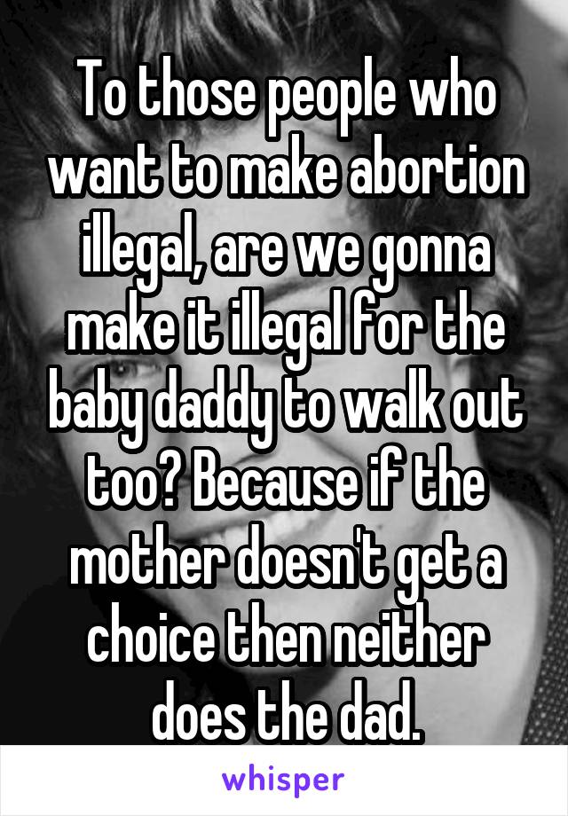 To those people who want to make abortion illegal, are we gonna make it illegal for the baby daddy to walk out too? Because if the mother doesn't get a choice then neither does the dad.