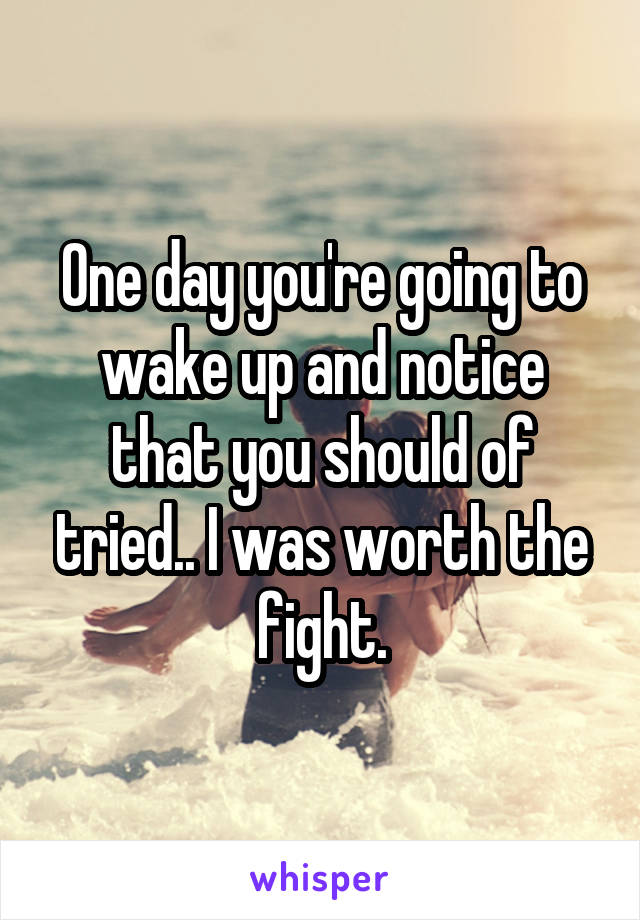 One day you're going to wake up and notice that you should of tried.. I was worth the fight.