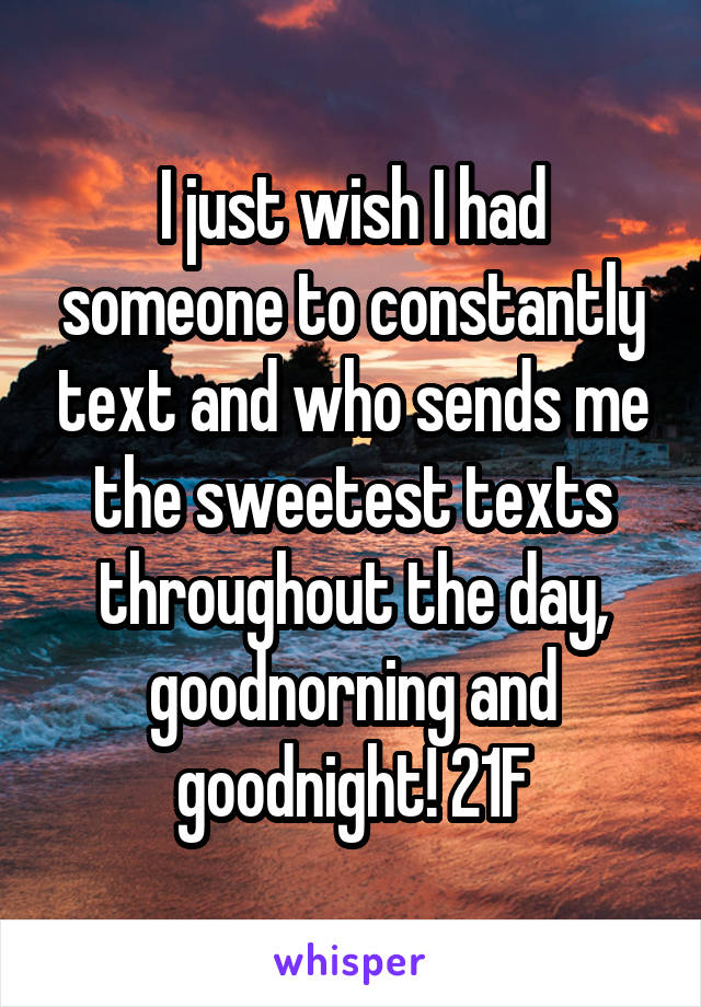 I just wish I had someone to constantly text and who sends me the sweetest texts throughout the day, goodnorning and goodnight! 21F