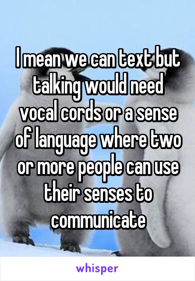 I mean we can text but talking would need vocal cords or a sense of language where two or more people can use their senses to communicate