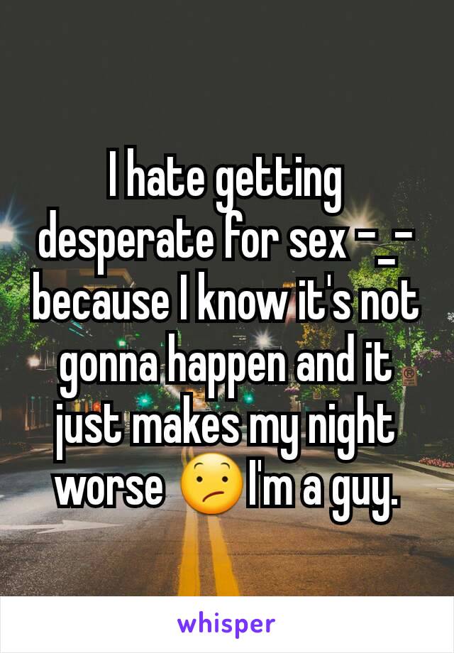 I hate getting desperate for sex -_- because I know it's not gonna happen and it just makes my night worse 😕I'm a guy.