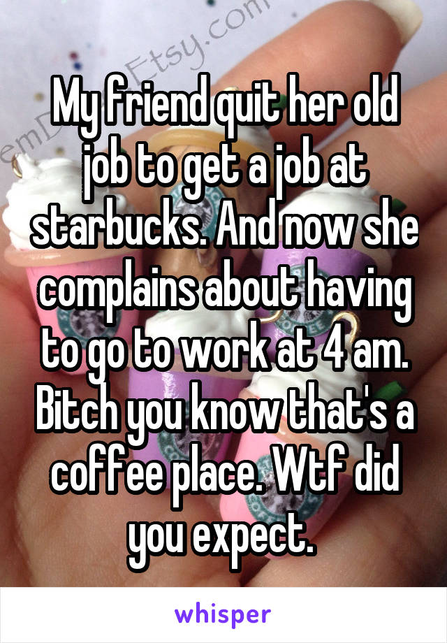 My friend quit her old job to get a job at starbucks. And now she complains about having to go to work at 4 am. Bitch you know that's a coffee place. Wtf did you expect. 