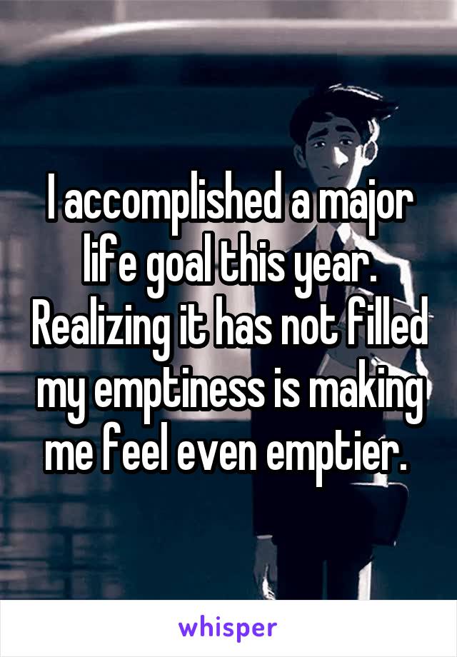 I accomplished a major life goal this year. Realizing it has not filled my emptiness is making me feel even emptier. 