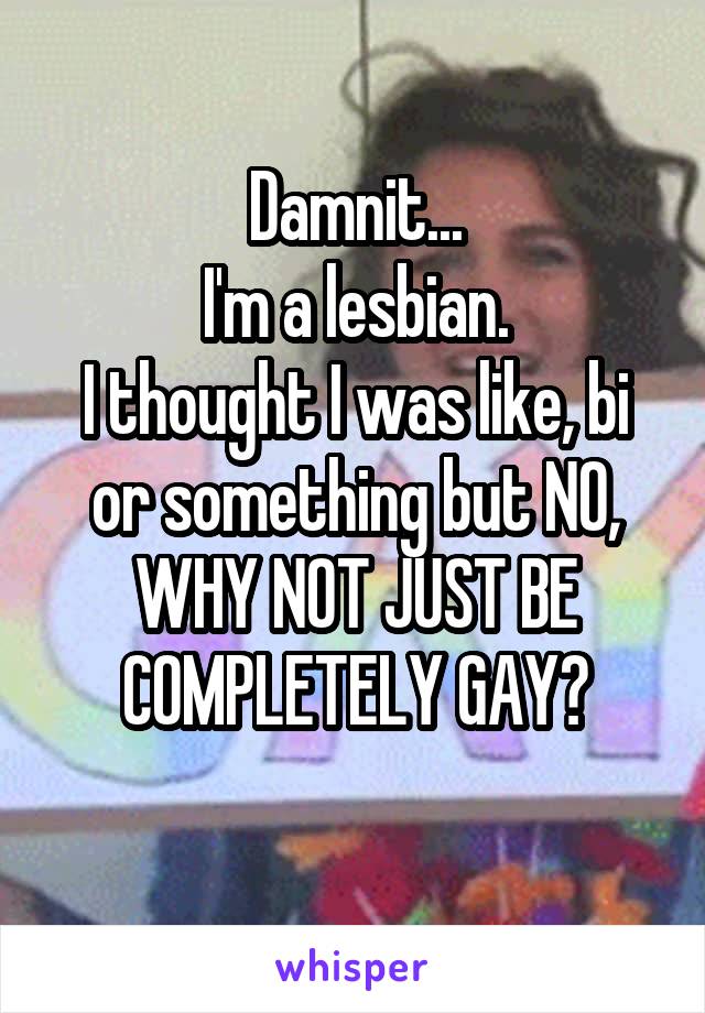 Damnit...
I'm a lesbian.
I thought I was like, bi or something but NO,
WHY NOT JUST BE COMPLETELY GAY?
