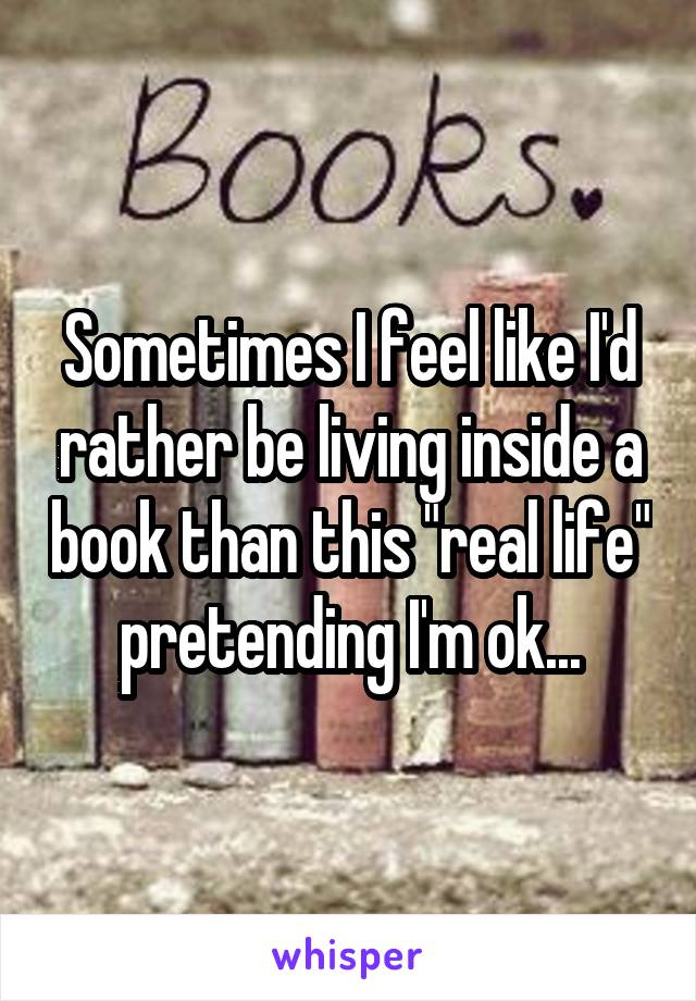Sometimes I feel like I'd rather be living inside a book than this "real life" pretending I'm ok...