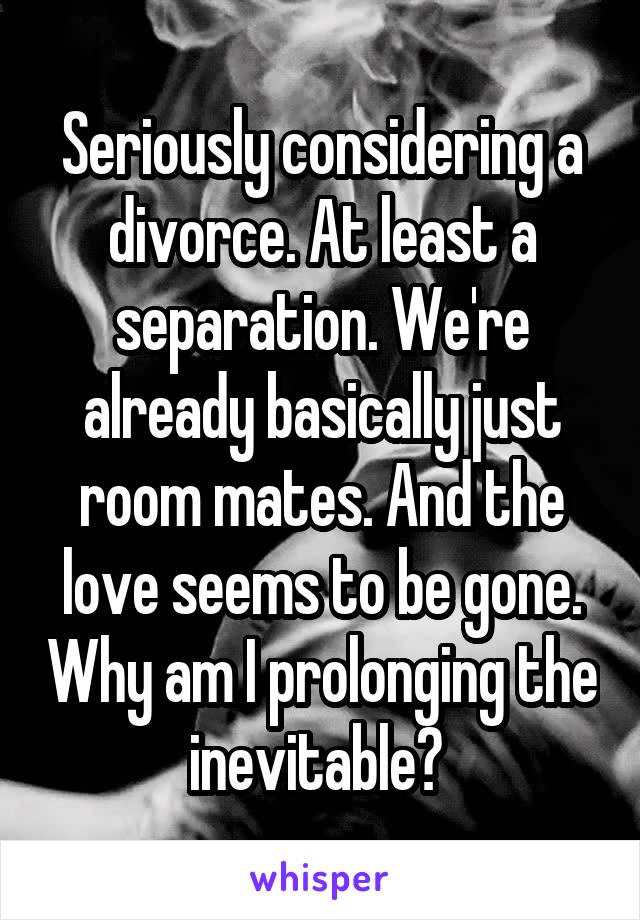 Seriously considering a divorce. At least a separation. We're already basically just room mates. And the love seems to be gone. Why am I prolonging the inevitable? 