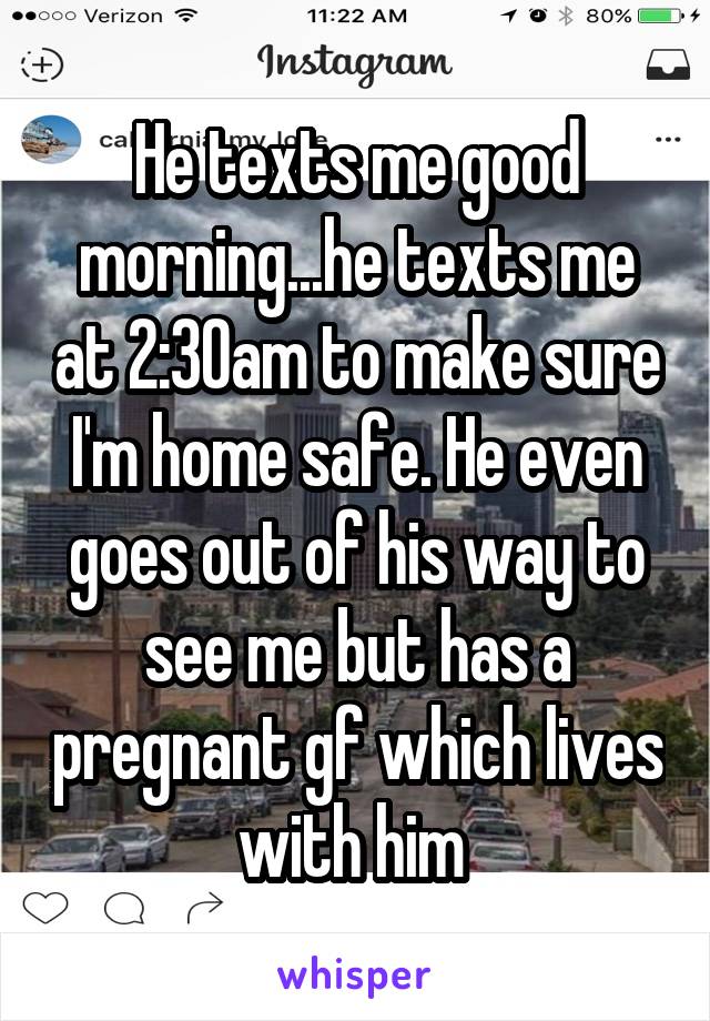 He texts me good morning...he texts me at 2:30am to make sure I'm home safe. He even goes out of his way to see me but has a pregnant gf which lives with him 