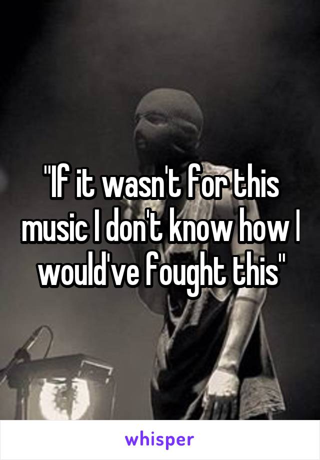 "If it wasn't for this music I don't know how I would've fought this"