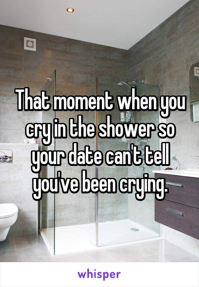 That moment when you cry in the shower so your date can't tell you've been crying.