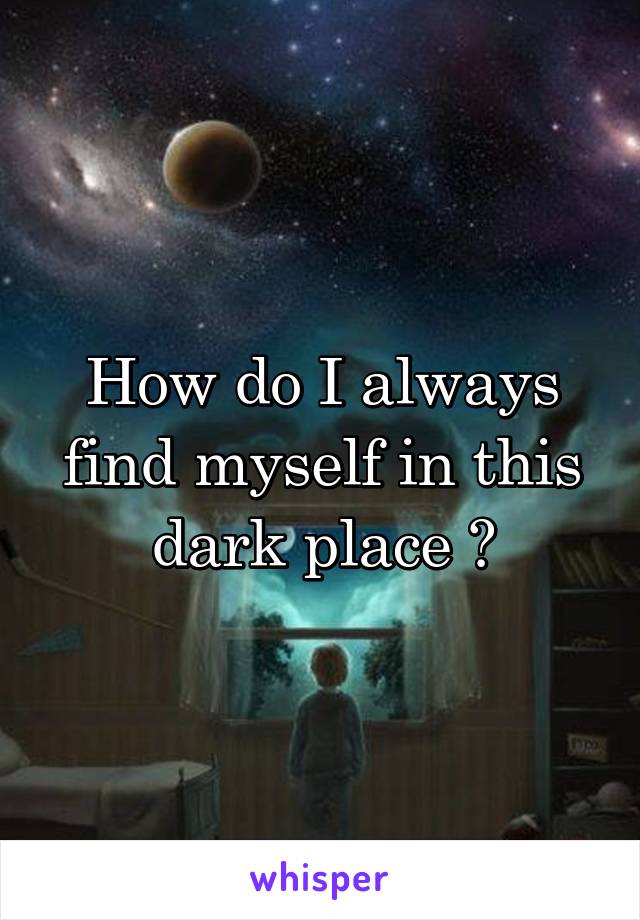 How do I always find myself in this dark place ?