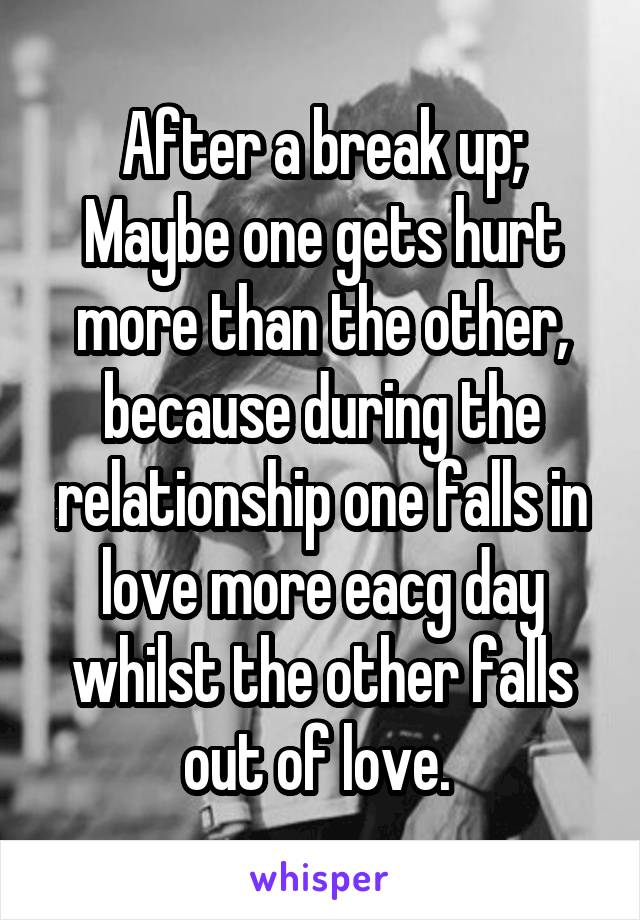 After a break up;
Maybe one gets hurt more than the other, because during the relationship one falls in love more eacg day whilst the other falls out of love. 