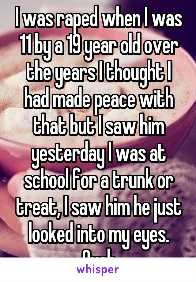 I was raped when I was 11 by a 19 year old over the years I thought I had made peace with that but I saw him yesterday I was at school for a trunk or treat, I saw him he just looked into my eyes. Ouch