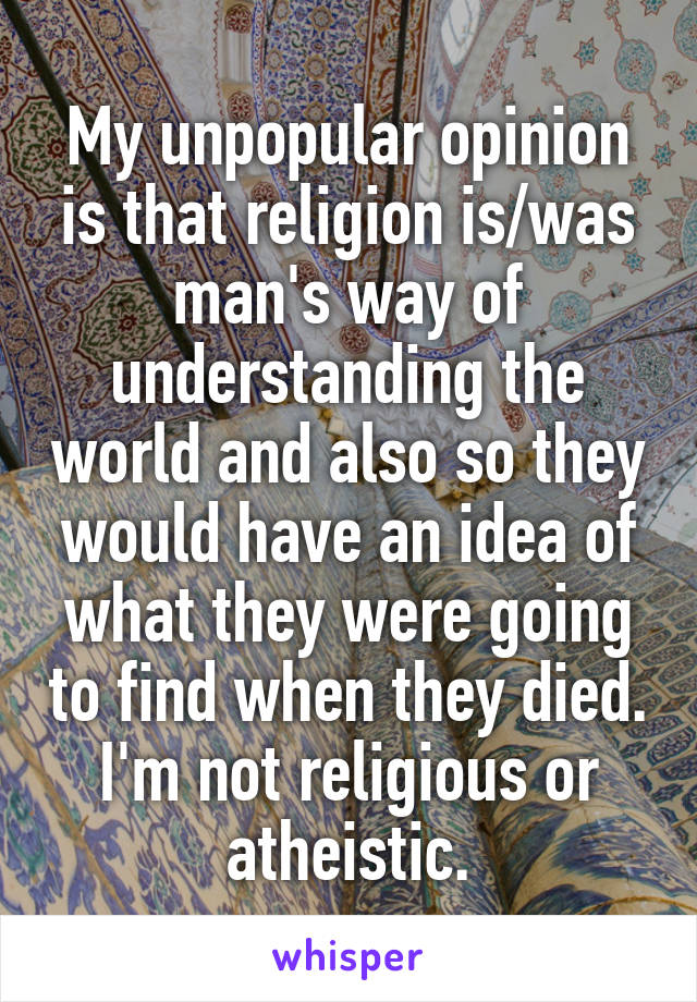 My unpopular opinion is that religion is/was man's way of understanding the world and also so they would have an idea of what they were going to find when they died. I'm not religious or atheistic.