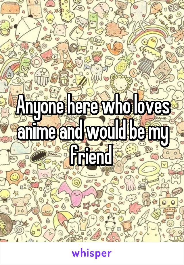 Anyone here who loves anime and would be my friend 