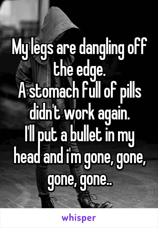 My legs are dangling off the edge.
A stomach full of pills didn't work again.
I'll put a bullet in my head and i'm gone, gone, gone, gone..