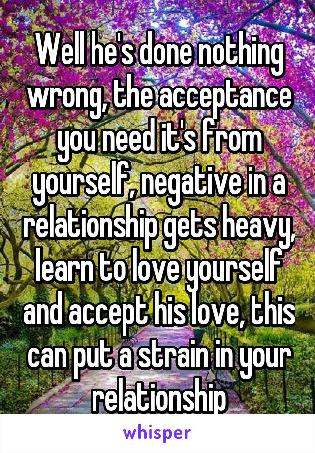 Well he's done nothing wrong, the acceptance you need it's from yourself, negative in a relationship gets heavy, learn to love yourself and accept his love, this can put a strain in your relationship