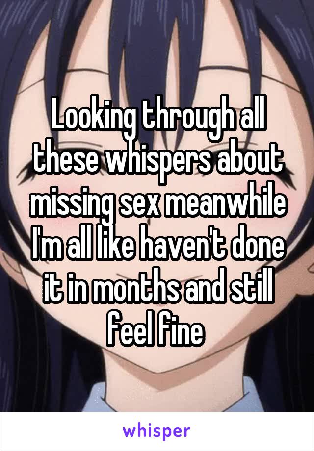 Looking through all these whispers about missing sex meanwhile I'm all like haven't done it in months and still feel fine 