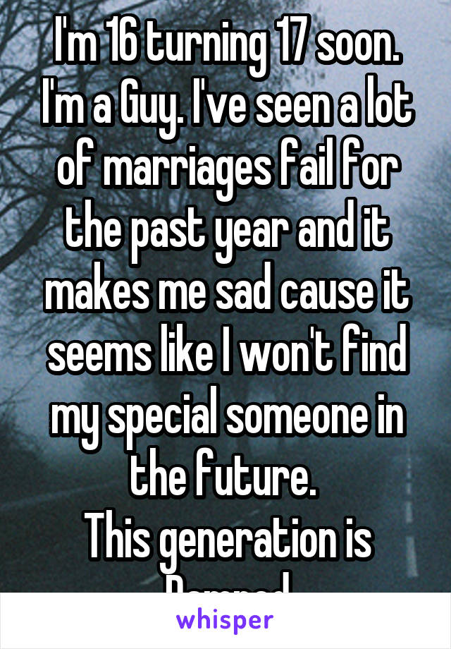 I'm 16 turning 17 soon. I'm a Guy. I've seen a lot of marriages fail for the past year and it makes me sad cause it seems like I won't find my special someone in the future. 
This generation is Damned