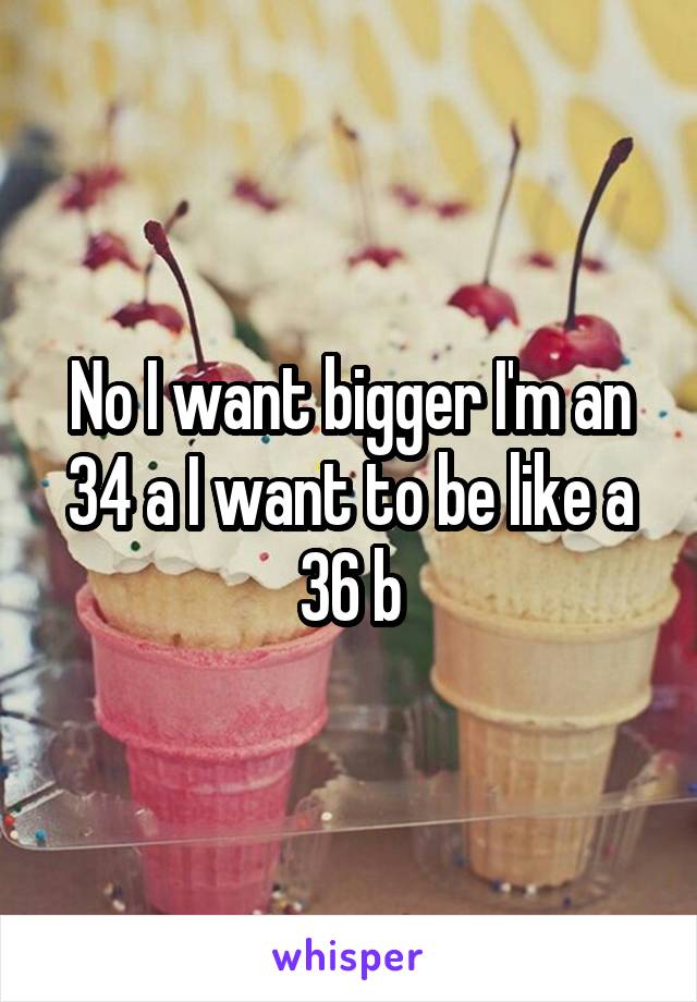 No I want bigger I'm an 34 a I want to be like a 36 b