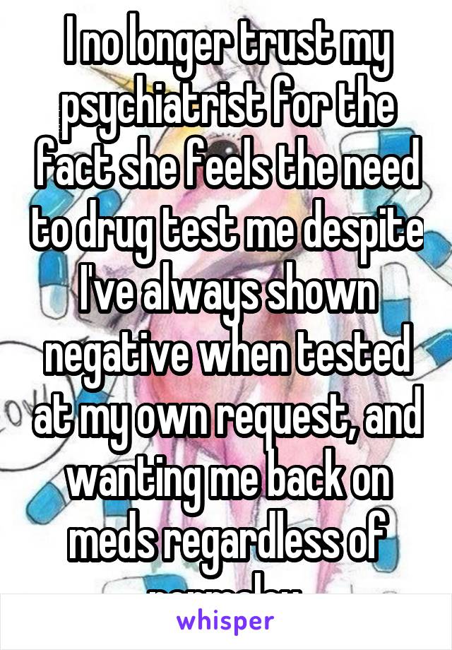 I no longer trust my psychiatrist for the fact she feels the need to drug test me despite I've always shown negative when tested at my own request, and wanting me back on meds regardless of normalcy 