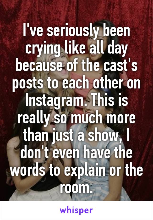I've seriously been crying like all day because of the cast's posts to each other on Instagram. This is really so much more than just a show, I don't even have the words to explain or the room.