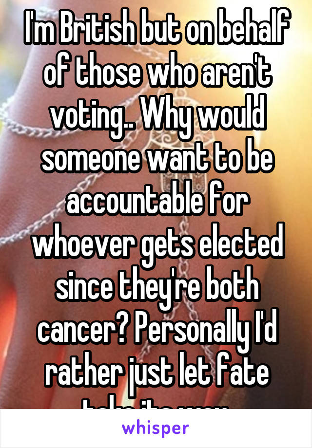 I'm British but on behalf of those who aren't voting.. Why would someone want to be accountable for whoever gets elected since they're both cancer? Personally I'd rather just let fate take its way.