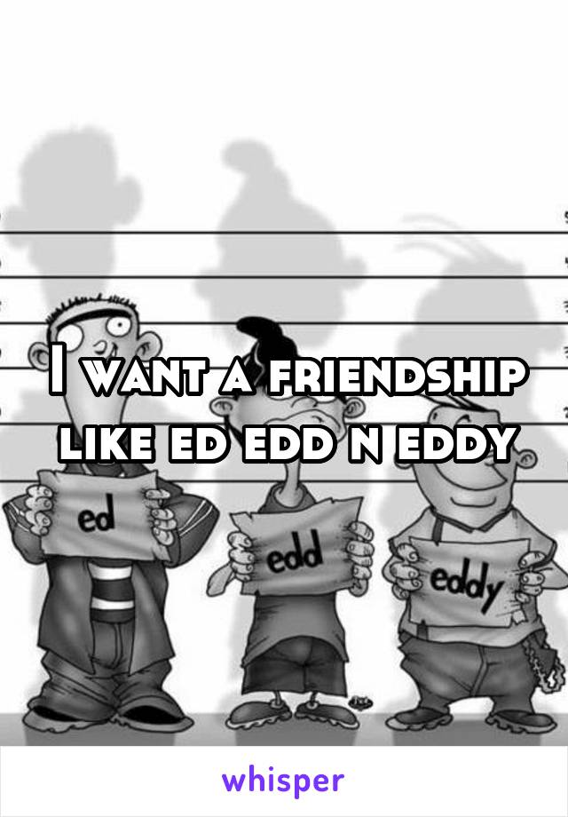 I want a friendship like ed edd n eddy