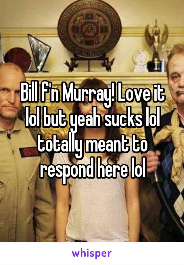 Bill f'n Murray! Love it lol but yeah sucks lol totally meant to respond here lol