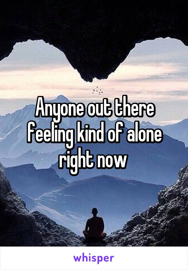 Anyone out there feeling kind of alone right now 