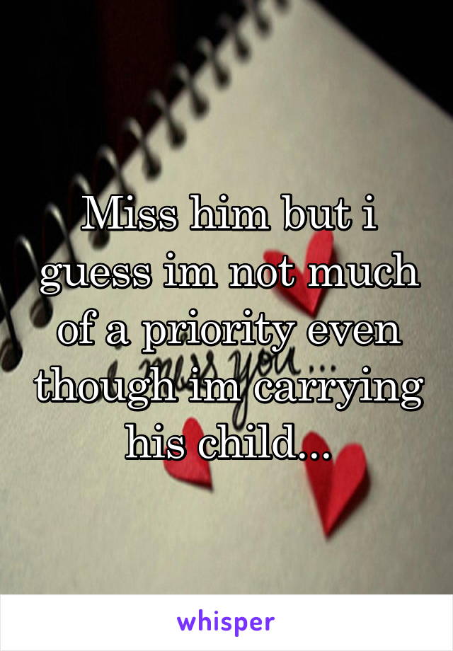 Miss him but i guess im not much of a priority even though im carrying his child...