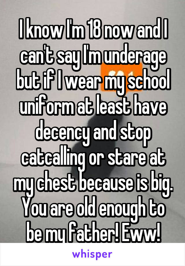 I know I'm 18 now and I can't say I'm underage but if I wear my school uniform at least have decency and stop catcalling or stare at my chest because is big. You are old enough to be my father! Eww!