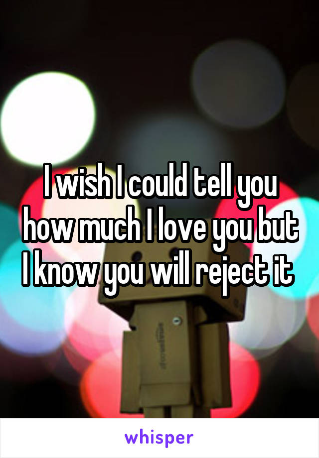 I wish I could tell you how much I love you but I know you will reject it 