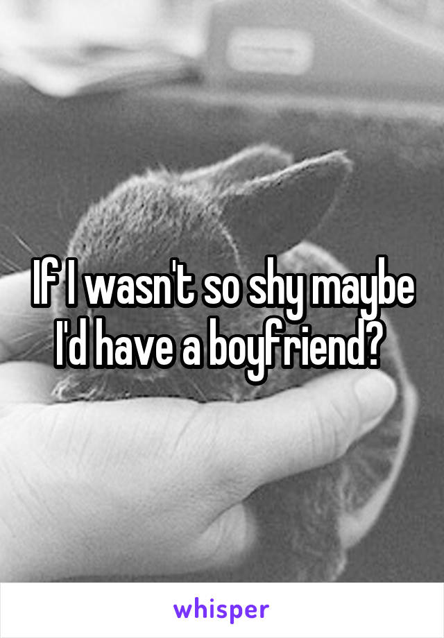 If I wasn't so shy maybe I'd have a boyfriend? 