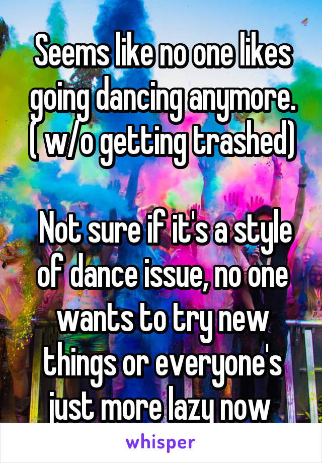 Seems like no one likes going dancing anymore.
( w/o getting trashed)

 Not sure if it's a style of dance issue, no one wants to try new things or everyone's just more lazy now 