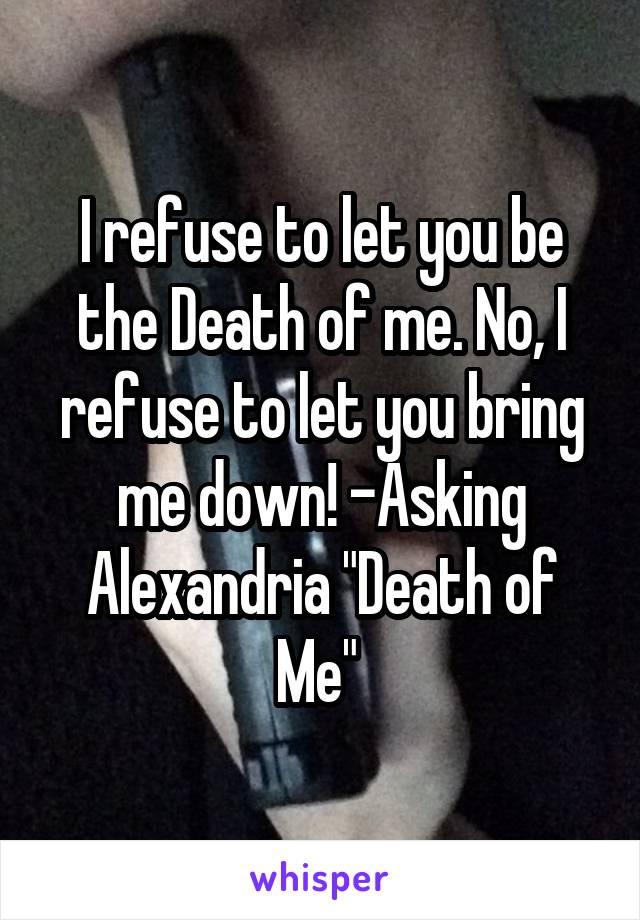 I refuse to let you be the Death of me. No, I refuse to let you bring me down! -Asking Alexandria "Death of Me" 