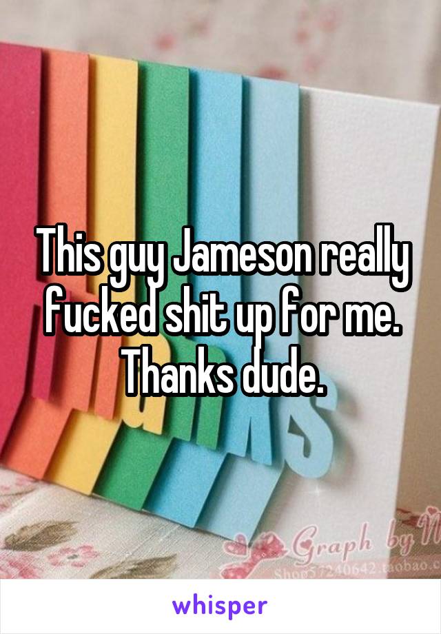 This guy Jameson really fucked shit up for me. Thanks dude.