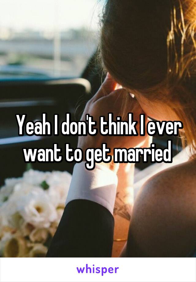 Yeah I don't think I ever want to get married 