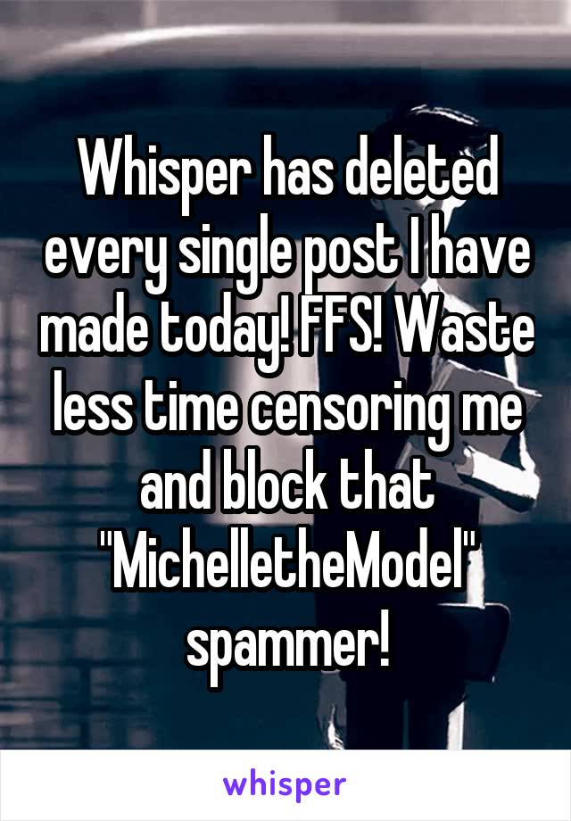 Whisper has deleted every single post I have made today! FFS! Waste less time censoring me and block that "MichelletheModel" spammer!