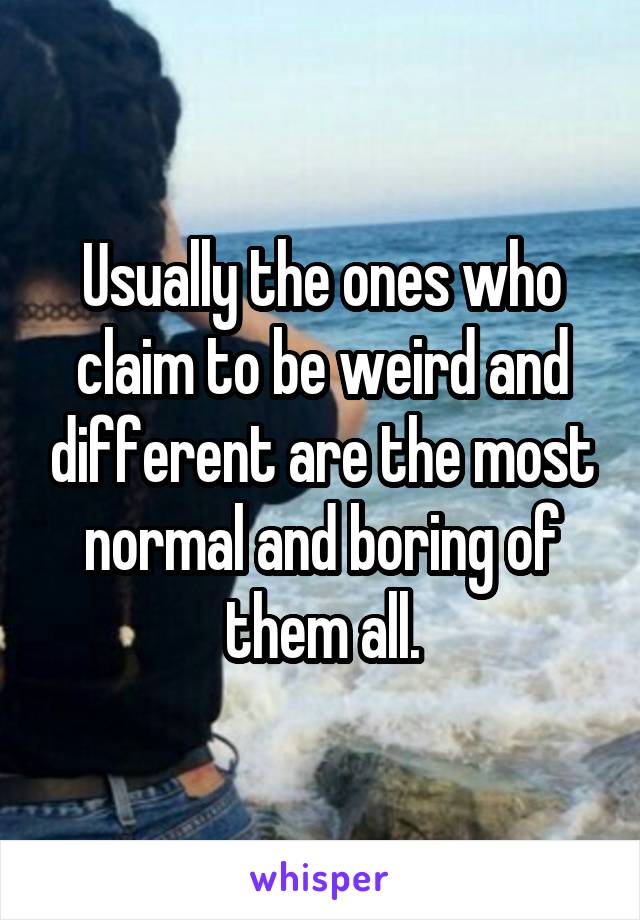 Usually the ones who claim to be weird and different are the most normal and boring of them all.