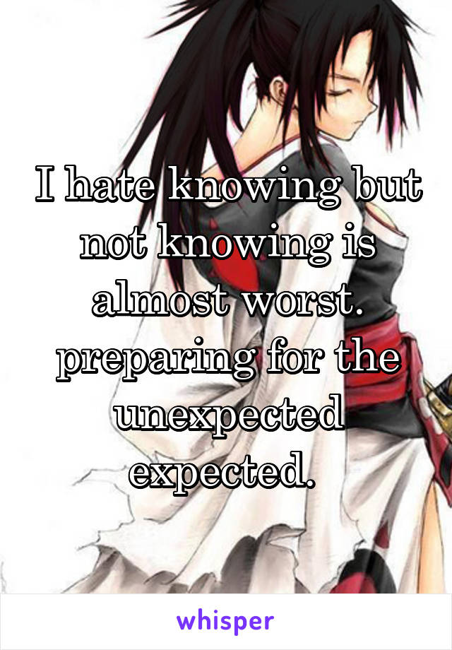 I hate knowing but not knowing is almost worst. preparing for the unexpected expected. 