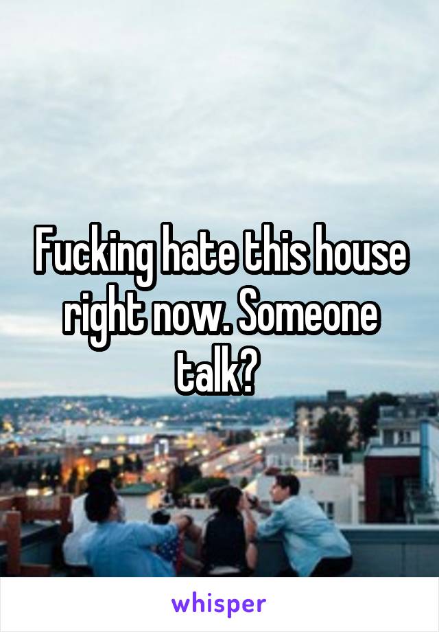 Fucking hate this house right now. Someone talk? 