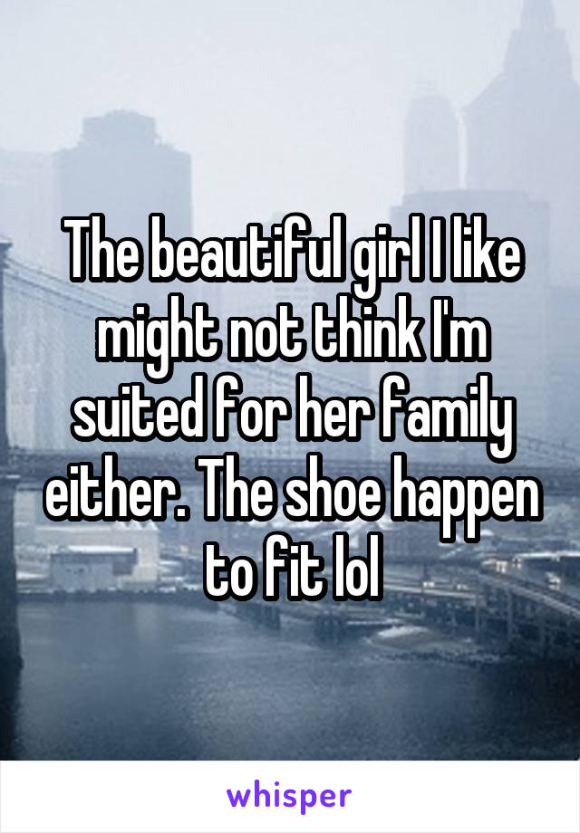 The beautiful girl I like might not think I'm suited for her family either. The shoe happen to fit lol