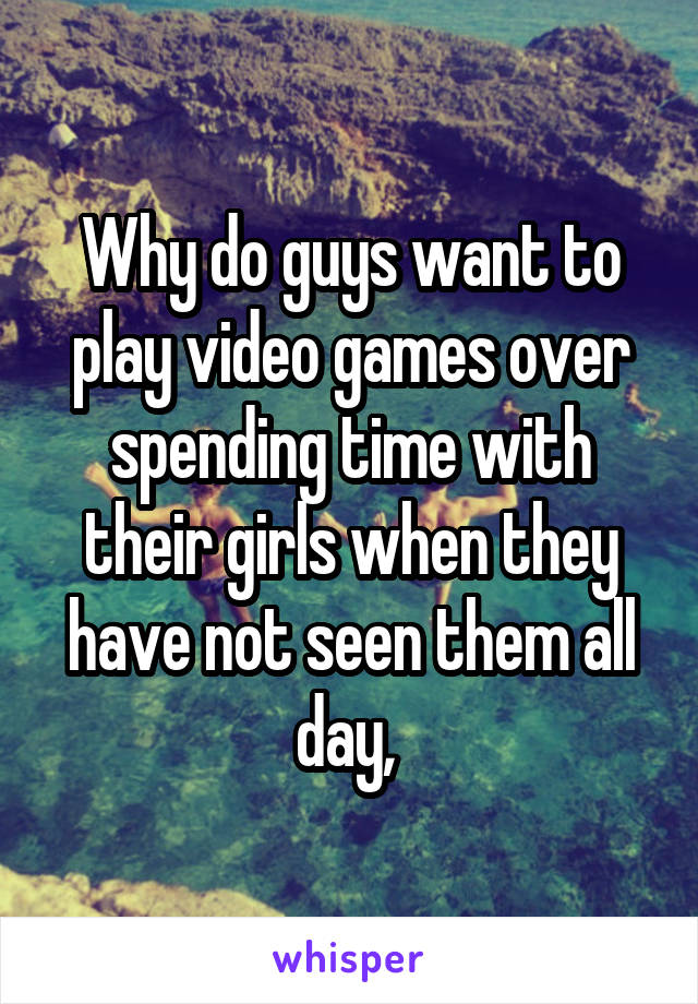 Why do guys want to play video games over spending time with their girls when they have not seen them all day, 