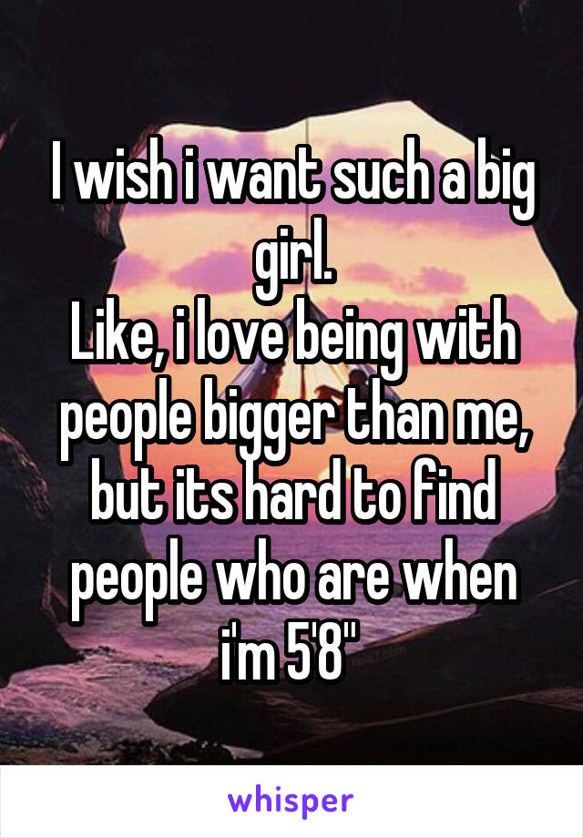 I wish i want such a big girl.
Like, i love being with people bigger than me, but its hard to find people who are when i'm 5'8" 