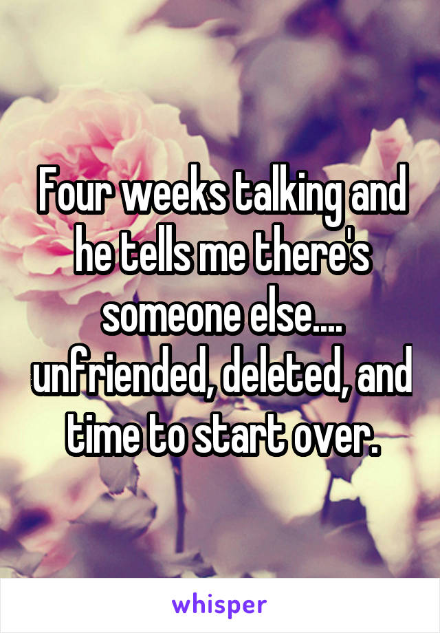 Four weeks talking and he tells me there's someone else.... unfriended, deleted, and time to start over.