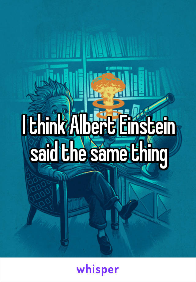 I think Albert Einstein said the same thing