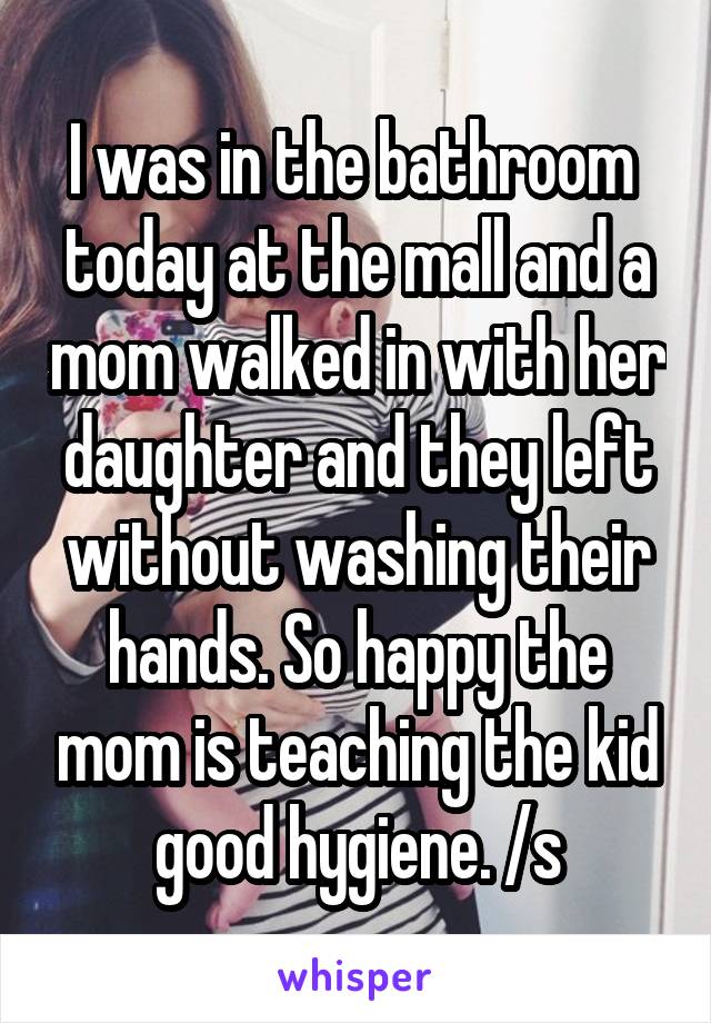 I was in the bathroom  today at the mall and a mom walked in with her daughter and they left without washing their hands. So happy the mom is teaching the kid good hygiene. /s