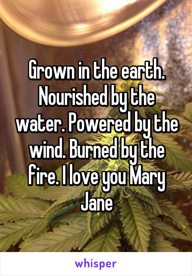 Grown in the earth. Nourished by the water. Powered by the wind. Burned by the fire. I love you Mary Jane
