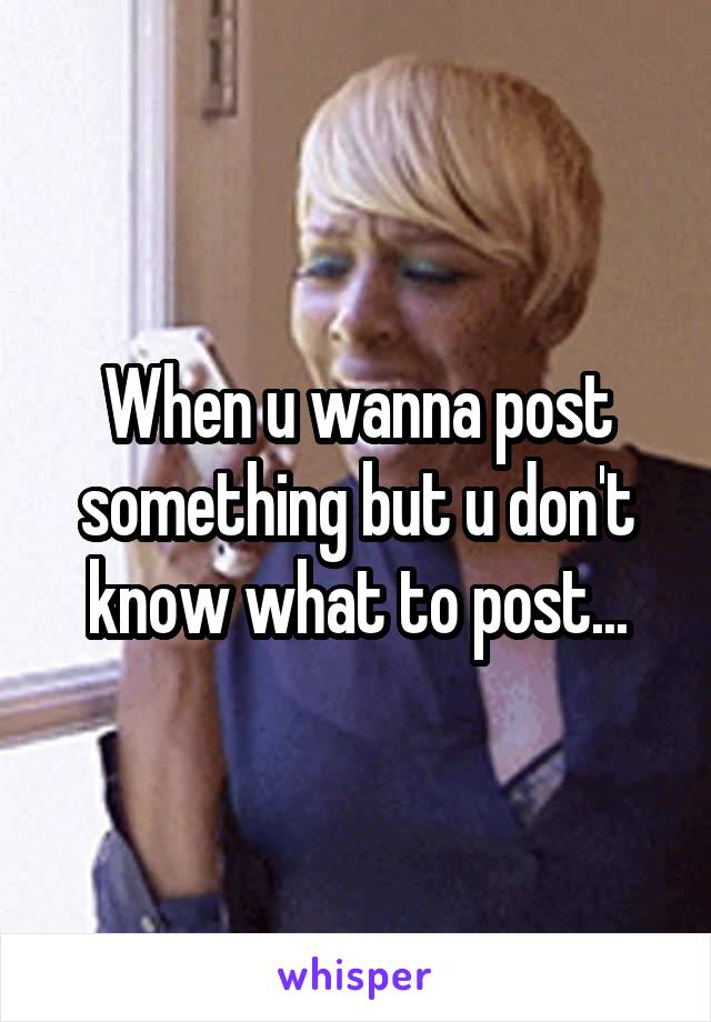 When u wanna post something but u don't know what to post...